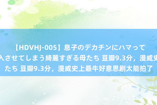 【HDVHJ-005】息子のデカチンにハマってしまい毎日のように挿入させてしまう綺麗すぎる母たち 豆瓣9.3分，漫威史上最牛好意思剧太能拍了