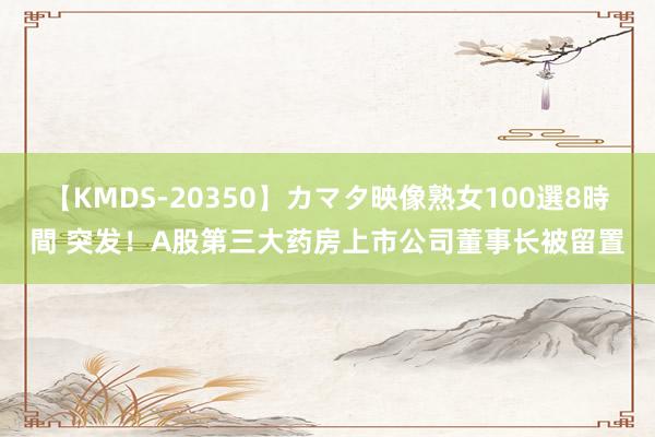 【KMDS-20350】カマタ映像熟女100選8時間 突发！A股第三大药房上市公司董事长被留置