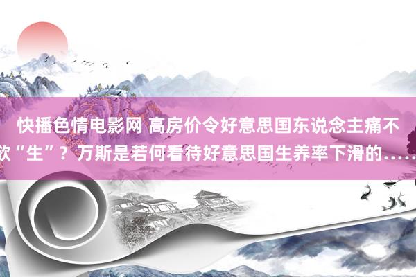 快播色情电影网 高房价令好意思国东说念主痛不欲“生”？万斯是若何看待好意思国生养率下滑的……