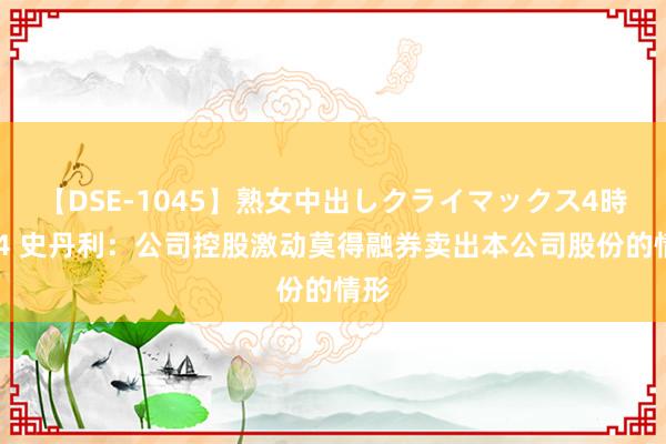 【DSE-1045】熟女中出しクライマックス4時間 4 史丹利：公司控股激动莫得融券卖出本公司股份的情形