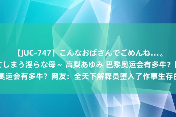 【JUC-747】こんなおばさんでごめんね…。～童貞チ○ポに発情してしまう淫らな母～ 高梨あゆみ 巴黎奥运会有多牛？网友：全天下解释员堕入了作事生存的最大危急