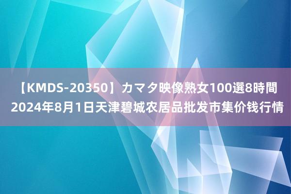 【KMDS-20350】カマタ映像熟女100選8時間 2024年8月1日天津碧城农居品批发市集价钱行情