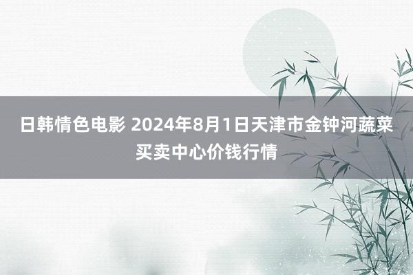 日韩情色电影 2024年8月1日天津市金钟河蔬菜买卖中心价钱行情