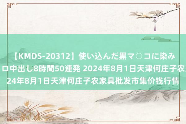 【KMDS-20312】使い込んだ黒マ○コに染み渡る息子の精液ドロドロ中出し8時間50連発 2024年8月1日天津何庄子农家具批发市集价钱行情