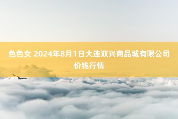 色色女 2024年8月1日大连双兴商品城有限公司价钱行情