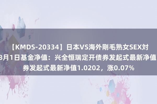 【KMDS-20334】日本VS海外剛毛熟女SEX対決！！40人8時間 8月1日基金净值：兴全恒瑞定开债券发起式最新净值1.0202，涨0.07%