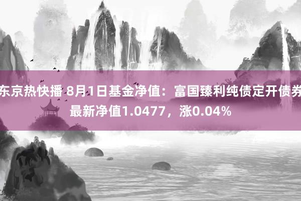 东京热快播 8月1日基金净值：富国臻利纯债定开债券最新净值1.0477，涨0.04%