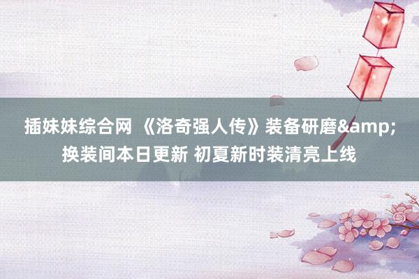 插妹妹综合网 《洛奇强人传》装备研磨&换装间本日更新 初夏新时装清亮上线