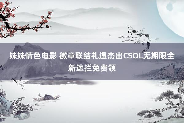 妹妹情色电影 徽章联结礼遇杰出CSOL无期限全新遮拦免费领