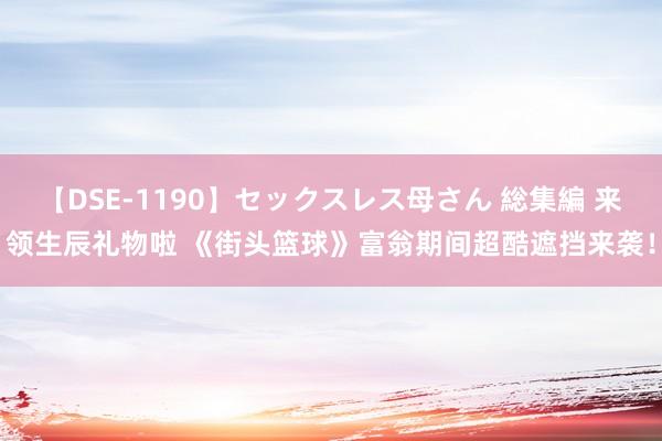 【DSE-1190】セックスレス母さん 総集編 来领生辰礼物啦 《街头篮球》富翁期间超酷遮挡来袭！