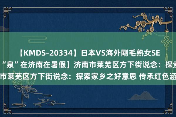 【KMDS-20334】日本VS海外剛毛熟女SEX対決！！40人8時間 【“泉”在济南在暑假】济南市莱芜区方下街说念：探索家乡之好意思 传承红色涵养