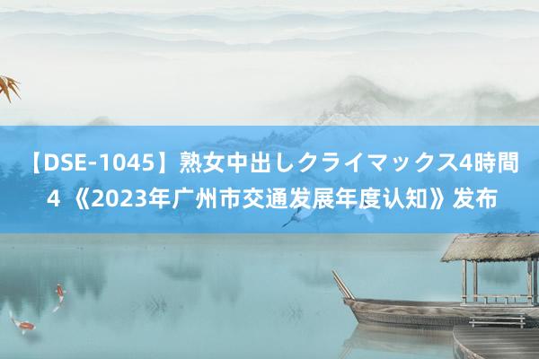 【DSE-1045】熟女中出しクライマックス4時間 4 《2023年广州市交通发展年度认知》发布