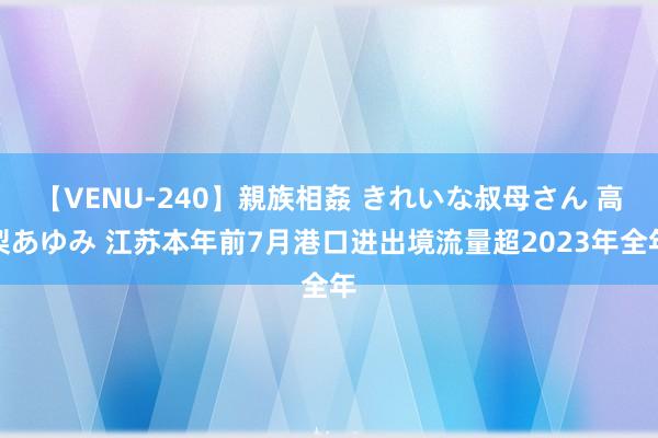 【VENU-240】親族相姦 きれいな叔母さん 高梨あゆみ 江苏本年前7月港口进出境流量超2023年全年