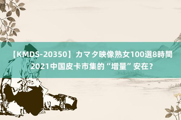 【KMDS-20350】カマタ映像熟女100選8時間 2021中国皮卡市集的“增量”安在？