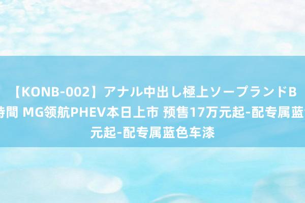 【KONB-002】アナル中出し極上ソープランドBEST4時間 MG领航PHEV本日上市 预售17万元起-配专属蓝色车漆