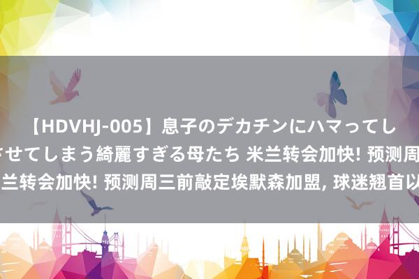 【HDVHJ-005】息子のデカチンにハマってしまい毎日のように挿入させてしまう綺麗すぎる母たち 米兰转会加快! 预测周三前敲定埃默森加盟， 球迷翘首以盼