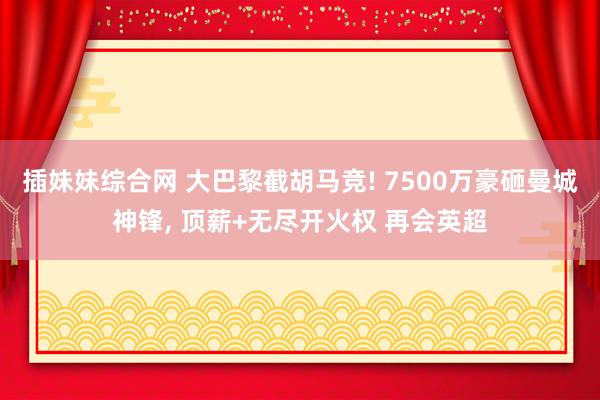 插妹妹综合网 大巴黎截胡马竞! 7500万豪砸曼城神锋， 顶薪+无尽开火权 再会英超