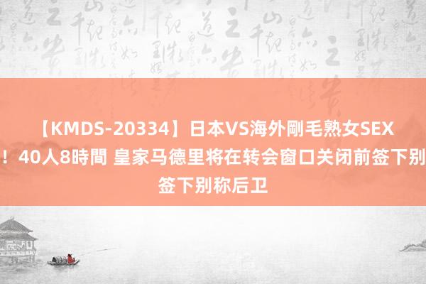 【KMDS-20334】日本VS海外剛毛熟女SEX対決！！40人8時間 皇家马德里将在转会窗口关闭前签下别称后卫