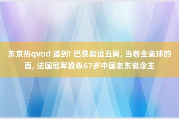 东京热qvod 追到! 巴黎奥运丑闻， 当着全寰球的面， 法国冠军操纵67岁中国老东说念主