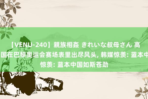 【VENU-240】親族相姦 きれいな叔母さん 高梨あゆみ 中国在巴黎奥运会赛场表里出尽风头， 韩媒惊羡: 蓝本中国如斯苍劲