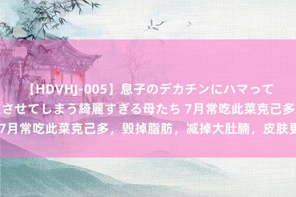 【HDVHJ-005】息子のデカチンにハマってしまい毎日のように挿入させてしまう綺麗すぎる母たち 7月常吃此菜克己多，毁掉脂肪，减掉大肚腩，皮肤更轮廓