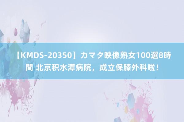 【KMDS-20350】カマタ映像熟女100選8時間 北京积水潭病院，成立保膝外科啦！