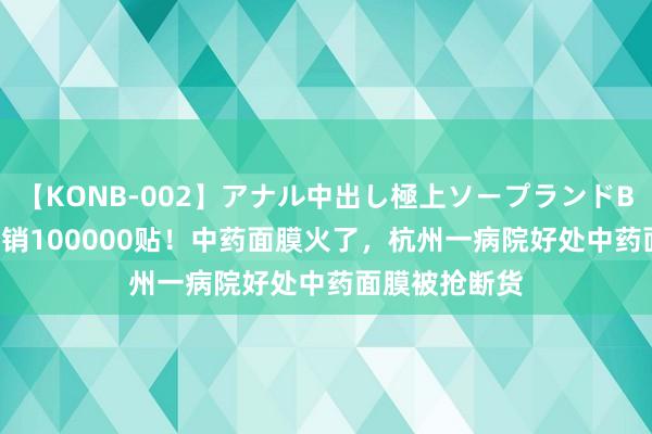 【KONB-002】アナル中出し極上ソープランドBEST4時間 日销100000贴！中药面膜火了，杭州一病院好处中药面膜被抢断货