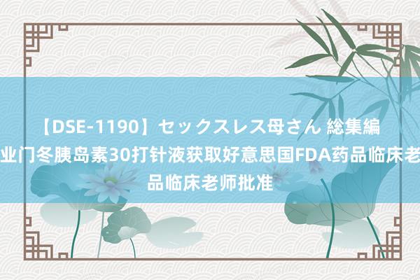 【DSE-1190】セックスレス母さん 総集編 甘李药业门冬胰岛素30打针液获取好意思国FDA药品临床老师批准