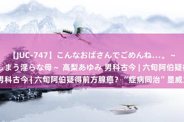 【JUC-747】こんなおばさんでごめんね…。～童貞チ○ポに発情してしまう淫らな母～ 高梨あゆみ 男科古今 | 六旬阿伯疑得前方腺癌？“症病同治”显威力