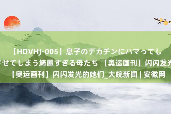 【HDVHJ-005】息子のデカチンにハマってしまい毎日のように挿入させてしまう綺麗すぎる母たち 【奥运画刊】闪闪发光的她们_大皖新闻 | 安徽网