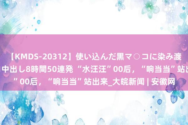 【KMDS-20312】使い込んだ黒マ○コに染み渡る息子の精液ドロドロ中出し8時間50連発 “水汪汪”00后，“响当当”站出来_大皖新闻 | 安徽网