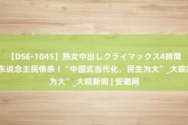 【DSE-1045】熟女中出しクライマックス4時間 4 总通告的东说念主民情感丨“中国式当代化，民生为大”_大皖新闻 | 安徽网