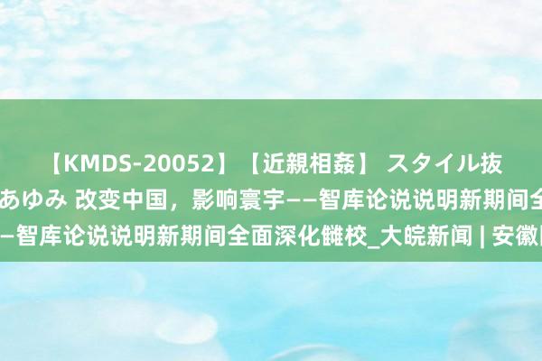 【KMDS-20052】【近親相姦】 スタイル抜群な僕の叔母さん 高梨あゆみ 改变中国，影响寰宇——智库论说说明新期间全面深化雠校_大皖新闻 | 安徽网