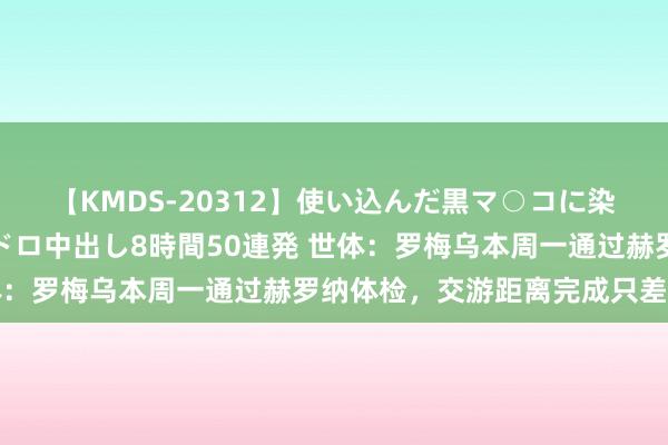 【KMDS-20312】使い込んだ黒マ○コに染み渡る息子の精液ドロドロ中出し8時間50連発 世体：罗梅乌本周一通过赫罗纳体检，交游距离完成只差官宣