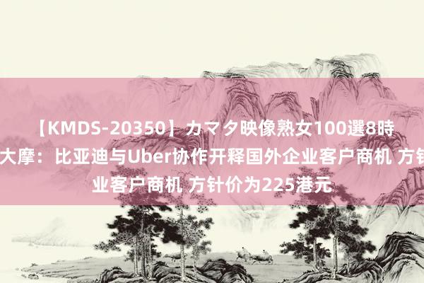 【KMDS-20350】カマタ映像熟女100選8時間 大行评级｜大摩：比亚迪与Uber协作开释国外企业客户商机 方针价为225港元