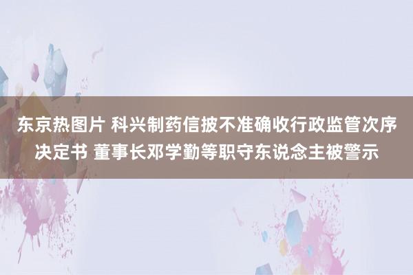 东京热图片 科兴制药信披不准确收行政监管次序决定书 董事长邓学勤等职守东说念主被警示