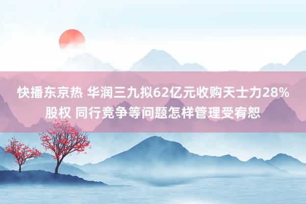 快播东京热 华润三九拟62亿元收购天士力28%股权 同行竞争等问题怎样管理受宥恕