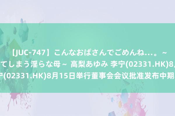 【JUC-747】こんなおばさんでごめんね…。～童貞チ○ポに発情してしまう淫らな母～ 高梨あゆみ 李宁(02331.HK)8月15日举行董事会会议批准发布中期功绩