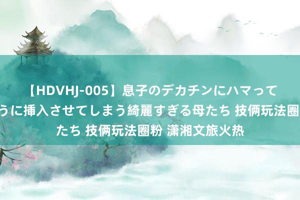 【HDVHJ-005】息子のデカチンにハマってしまい毎日のように挿入させてしまう綺麗すぎる母たち 技俩玩法圈粉 潇湘文旅火热