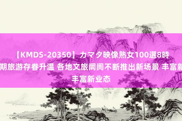 【KMDS-20350】カマタ映像熟女100選8時間 暑期旅游存眷升温 各地文旅阛阓不断推出新场景 丰富新业态