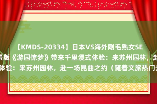 【KMDS-20334】日本VS海外剛毛熟女SEX対決！！40人8時間 实景版《游园惊梦》带来千里浸式体验：来苏州园林，赴一场昆曲之约（随着文旅热门去旅行）