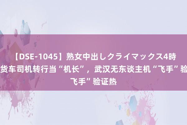 【DSE-1045】熟女中出しクライマックス4時間 4 货车司机转行当“机长”，武汉无东谈主机“飞手”验证热