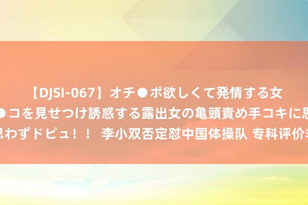 【DJSI-067】オチ●ポ欲しくて発情する女たち ところ構わずオマ●コを見せつけ誘惑する露出女の亀頭責め手コキに思わずドピュ！！ 李小双否定怼中国体操队 专科评价非训斥，叱咤流言通晓态度