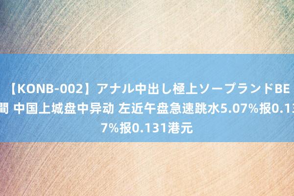 【KONB-002】アナル中出し極上ソープランドBEST4時間 中国上城盘中异动 左近午盘急速跳水5.07%报0.131港元