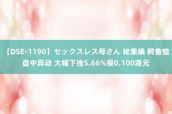 【DSE-1190】セックスレス母さん 総集編 鳄鱼恤盘中异动 大幅下挫5.66%报0.100港元