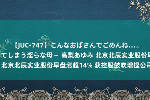 【JUC-747】こんなおばさんでごめんね…。～童貞チ○ポに発情してしまう淫らな母～ 高梨あゆみ 北京北辰实业股份早盘涨超14% 获控股鼓吹增捏公司A股