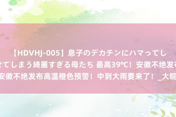 【HDVHJ-005】息子のデカチンにハマってしまい毎日のように挿入させてしまう綺麗すぎる母たち 最高39℃！安徽不绝发布高温橙色预警！中到大雨要来了！_大皖新闻 | 安徽网