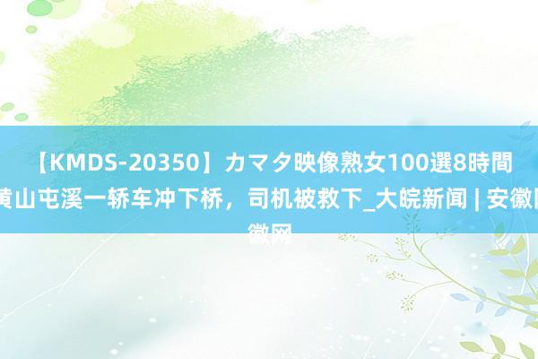 【KMDS-20350】カマタ映像熟女100選8時間 黄山屯溪一轿车冲下桥，司机被救下_大皖新闻 | 安徽网