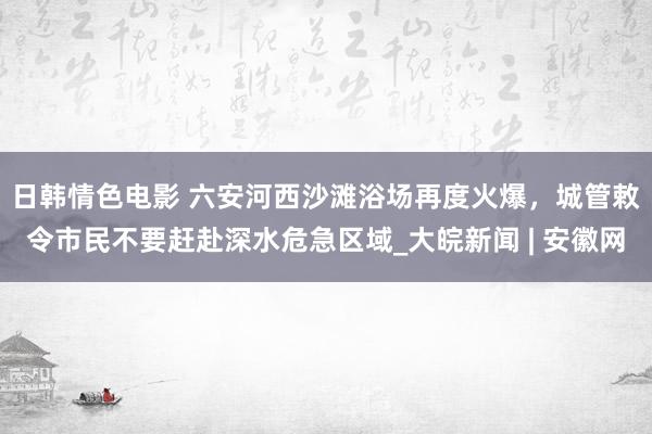 日韩情色电影 ﻿六安河西沙滩浴场再度火爆，城管敕令市民不要赶赴深水危急区域_大皖新闻 | 安徽网