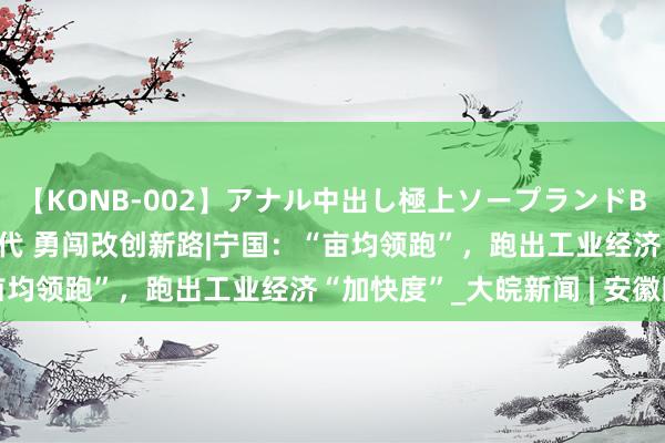 【KONB-002】アナル中出し極上ソープランドBEST4時間 紧记殷殷交代 勇闯改创新路|宁国：“亩均领跑”，跑出工业经济“加快度”_大皖新闻 | 安徽网